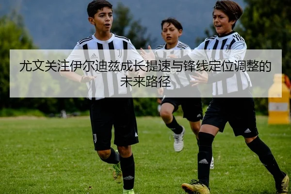 尤文关注伊尔迪兹成长提速与锋线定位调整的未来路径
